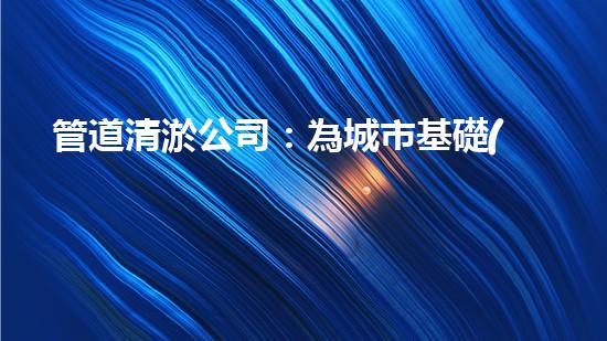 管道清淤公司：為城市基礎(chǔ)設(shè)施提供關(guān)鍵服務(wù)？